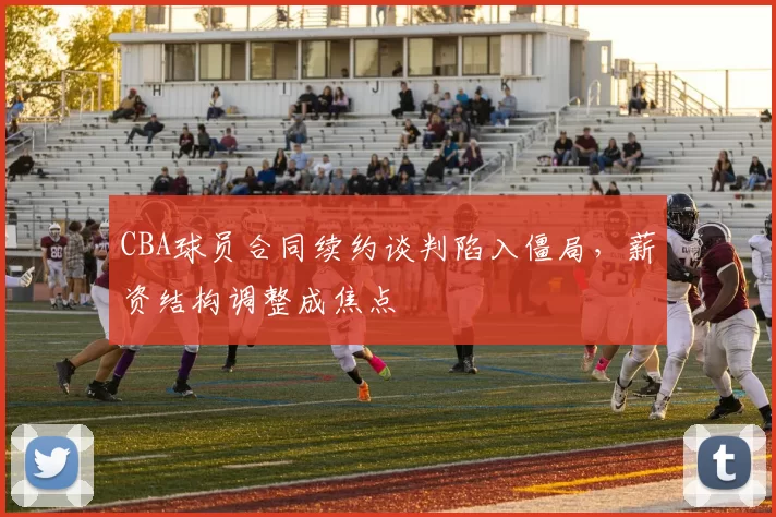 CBA球员合同续约谈判陷入僵局，薪资结构调整成焦点