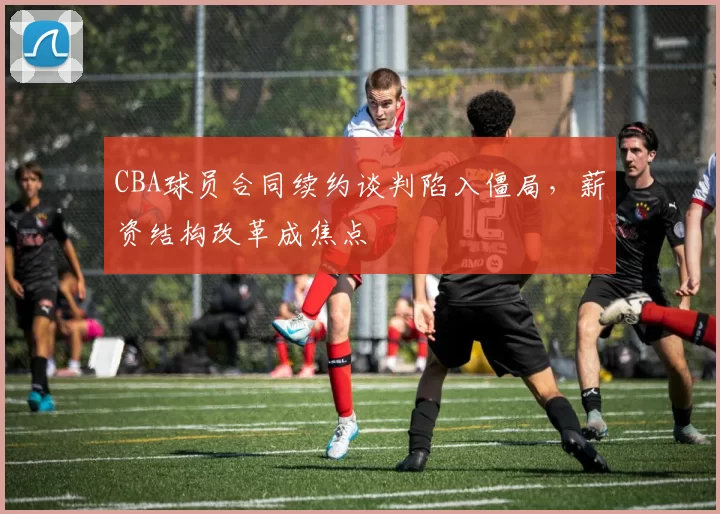 CBA球员合同续约谈判陷入僵局，薪资结构改革成焦点