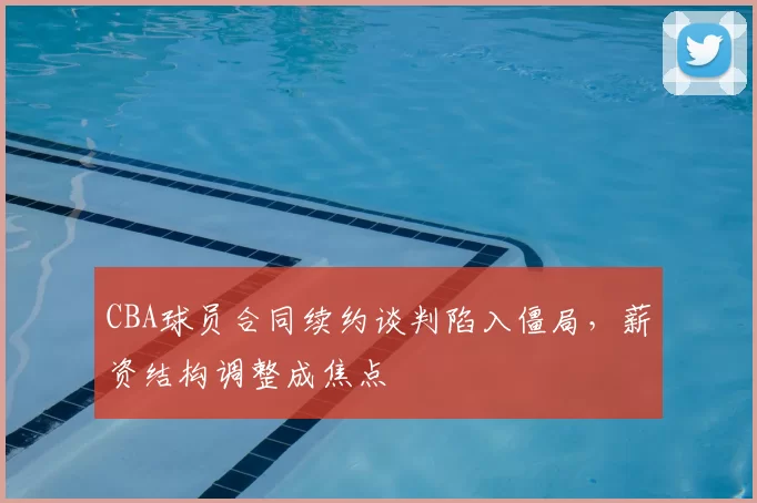 CBA球员合同续约谈判陷入僵局，薪资结构调整成焦点