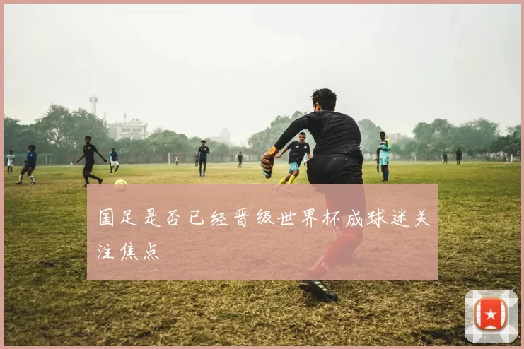 国足是否已经晋级世界杯成球迷关注焦点