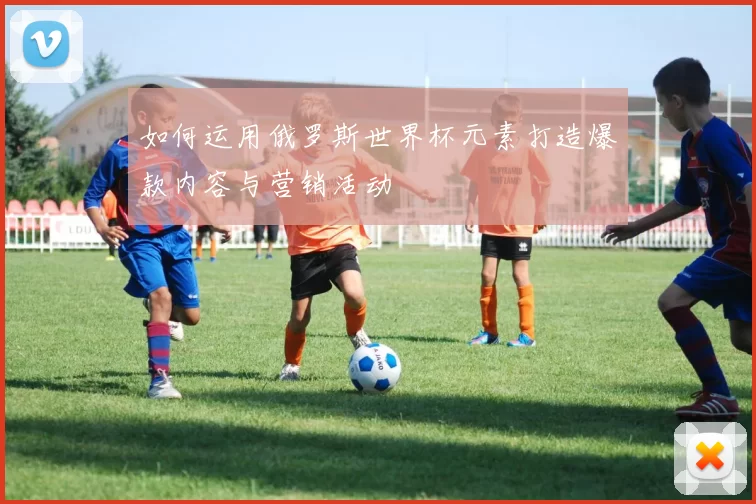 如何运用俄罗斯世界杯元素打造爆款内容与营销活动