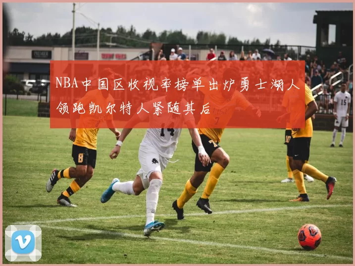 NBA中国区收视率榜单出炉勇士湖人领跑凯尔特人紧随其后