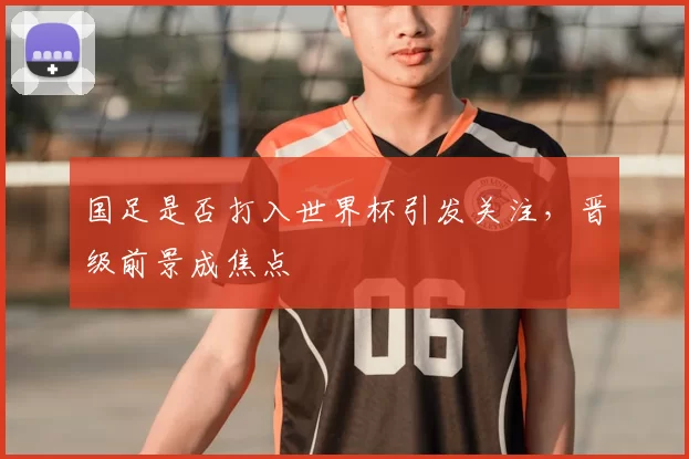 国足是否打入世界杯引发关注,晋级前景成焦点