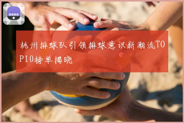 杭州排球队引领排球意识新潮流TOP10榜单揭晓