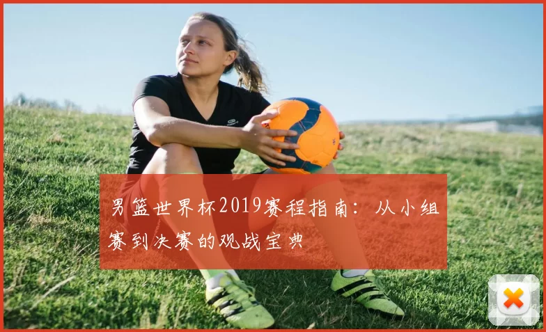 男篮世界杯2019赛程指南:从小组赛到决赛的观战宝典
