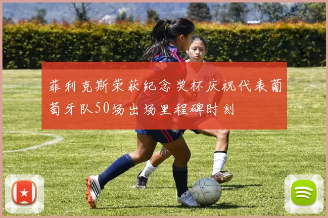 菲利克斯荣获纪念奖杯庆祝代表葡萄牙队50场出场里程碑时刻