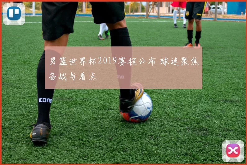男篮世界杯2019赛程公布 球迷聚焦备战与看点