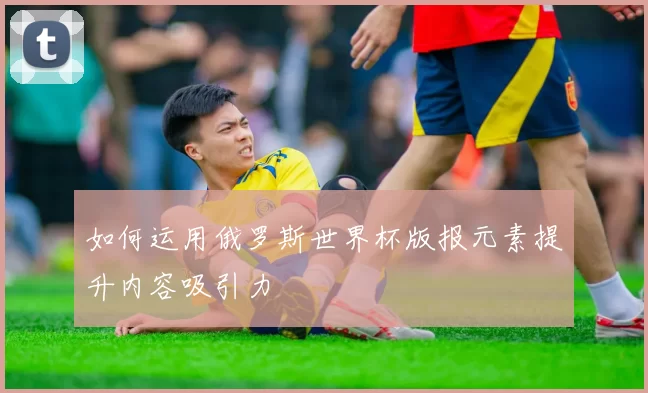 如何运用俄罗斯世界杯版报元素提升内容吸引力