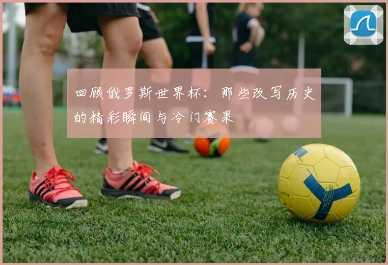 回顾俄罗斯世界杯:那些改写历史的精彩瞬间与冷门赛果