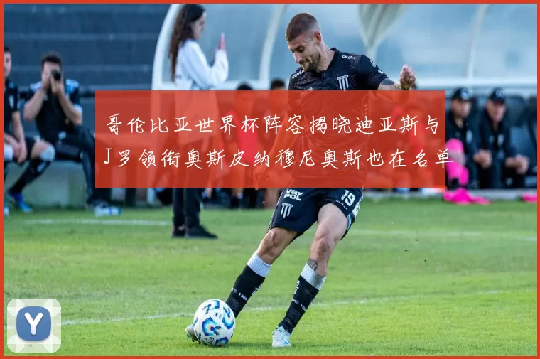 哥伦比亚世界杯阵容揭晓迪亚斯与J罗领衔奥斯皮纳穆尼奥斯也在名单中