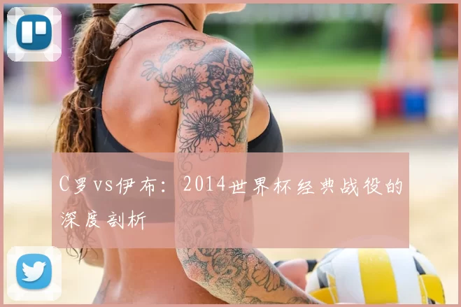 C罗vs伊布:2014世界杯经典战役的深度剖析