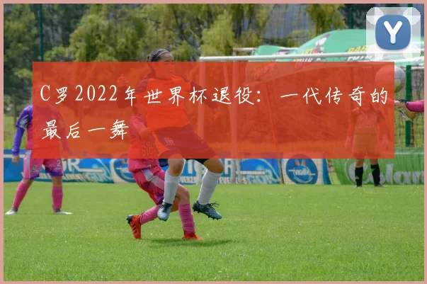 C罗2022年世界杯退役:一代传奇的最后一舞