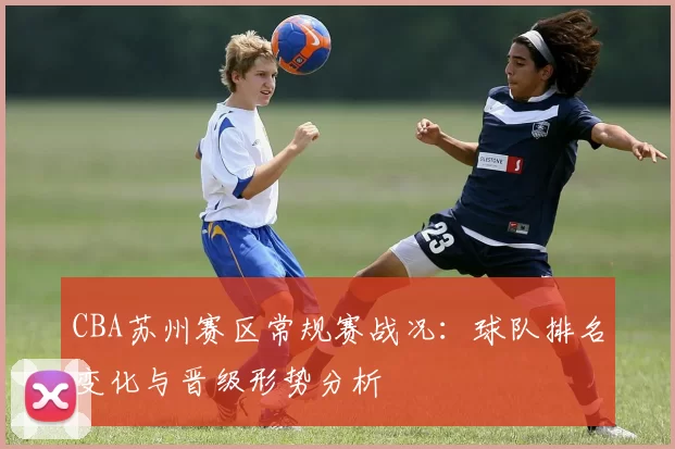 CBA苏州赛区常规赛战况:球队排名变化与晋级形势分析