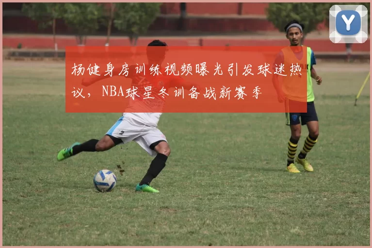 杨健身房训练视频曝光引发球迷热议，NBA球星冬训备战新赛季