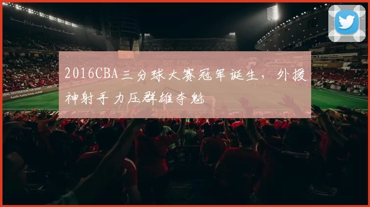 2016CBA三分球大赛冠军诞生,外援神射手力压群雄夺魁