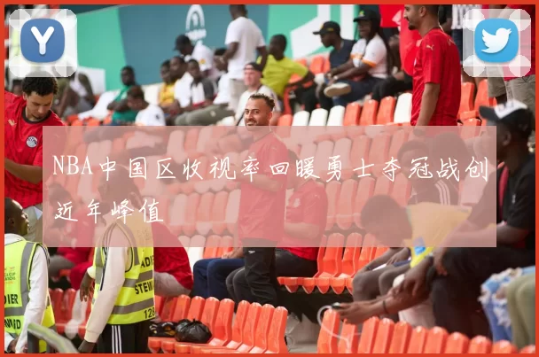 NBA中国区收视率回暖勇士夺冠战创近年峰值