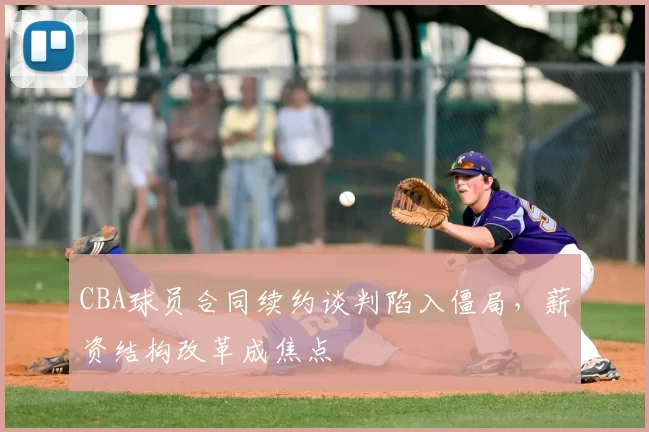 CBA球员合同续约谈判陷入僵局，薪资结构改革成焦点