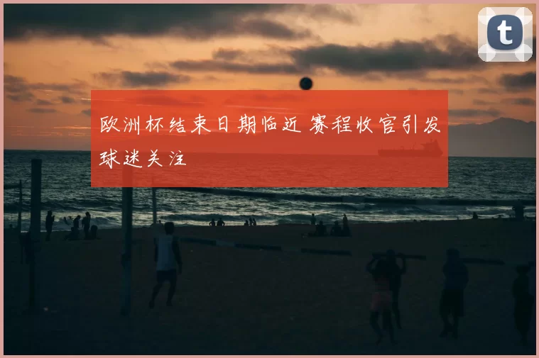 欧洲杯结束日期临近 赛程收官引发球迷关注