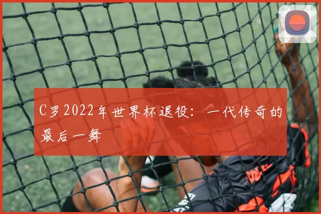 C罗2022年世界杯退役：一代传奇的最后一舞