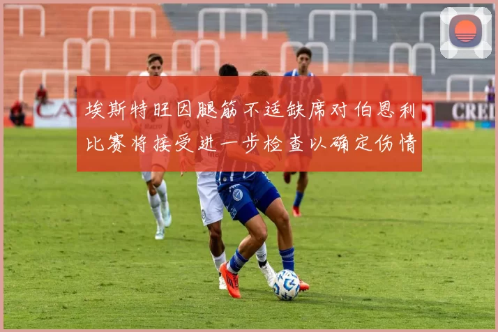埃斯特旺因腿筋不适缺席对伯恩利比赛将接受进一步检查以确定伤情