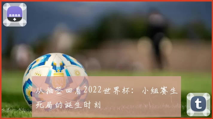 从抽签回看2022世界杯:小组赛生死局的诞生时刻