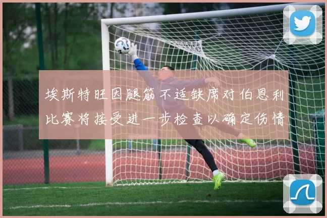 埃斯特旺因腿筋不适缺席对伯恩利比赛将接受进一步检查以确定伤情