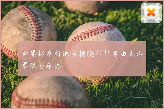 世界杯举行地点揭晓2026年由美加墨联合承办