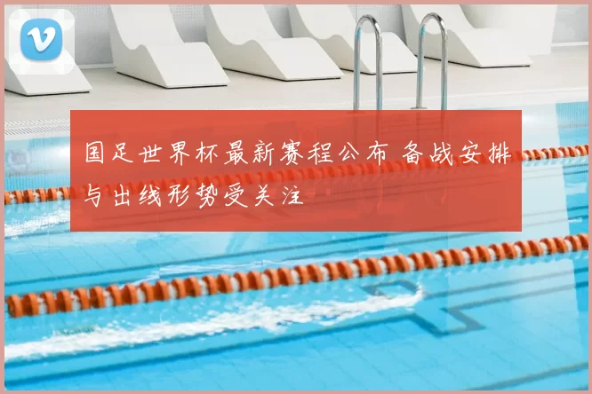 国足世界杯最新赛程公布 备战安排与出线形势受关注