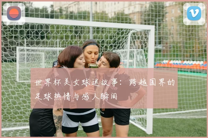 世界杯美女球迷故事：跨越国界的足球热情与感人瞬间