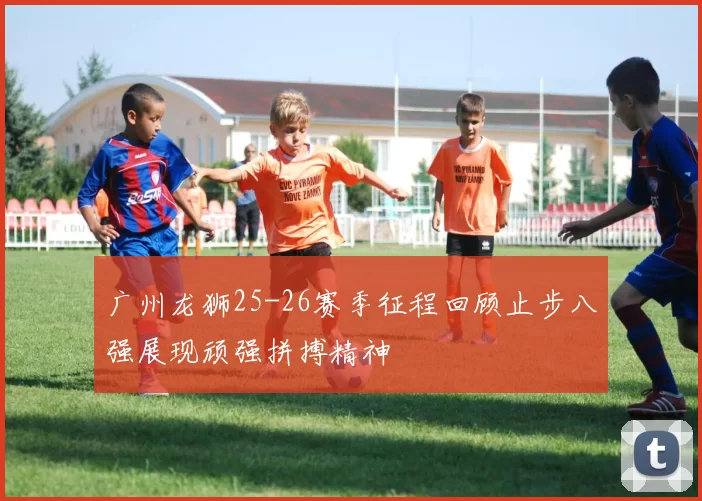 广州龙狮25-26赛季征程回顾止步八强展现顽强拼搏精神