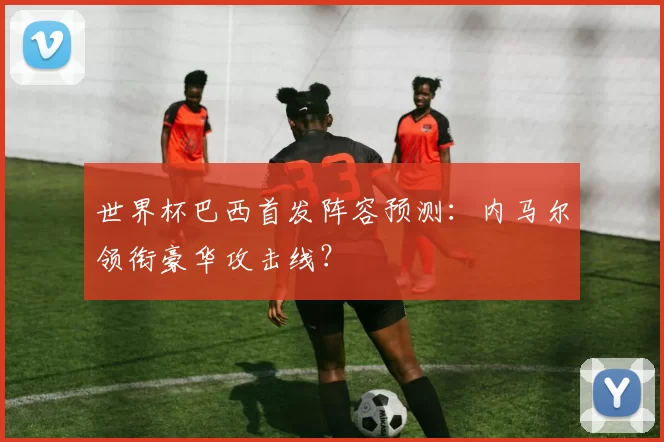 世界杯巴西首发阵容预测：内马尔领衔豪华攻击线？