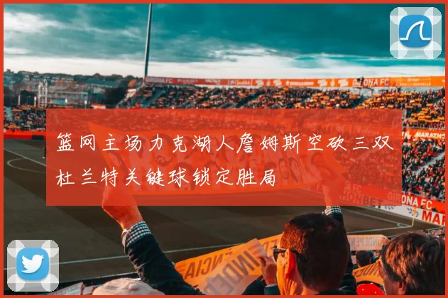 篮网主场力克湖人詹姆斯空砍三双杜兰特关键球锁定胜局