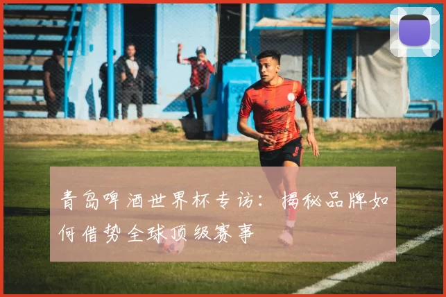 青岛啤酒世界杯专访:揭秘品牌如何借势全球顶级赛事