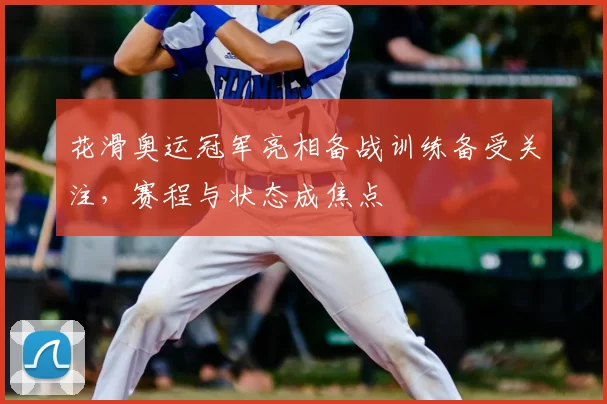 花滑奥运冠军亮相备战训练备受关注,赛程与状态成焦点