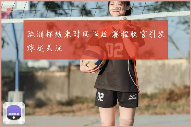 欧洲杯结束时间临近 赛程收官引发球迷关注