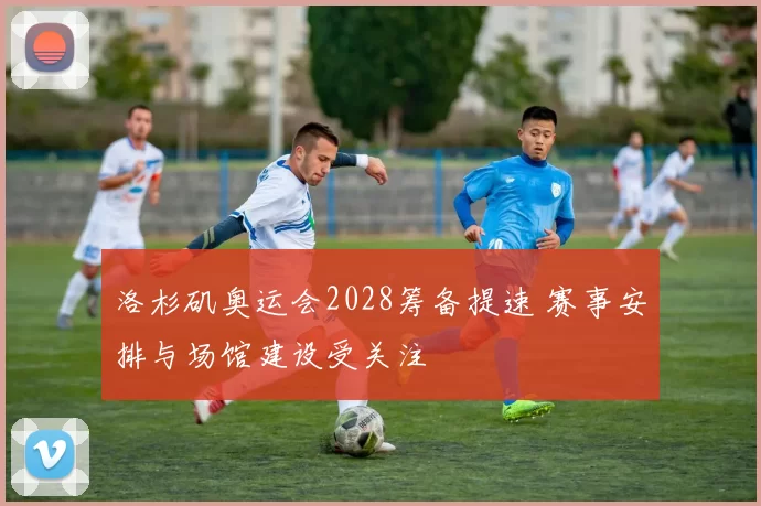 洛杉矶奥运会2028筹备提速 赛事安排与场馆建设受关注