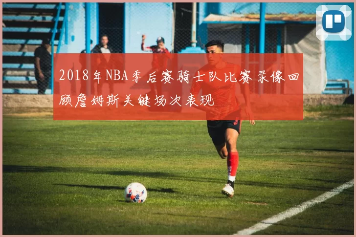 2018年NBA季后赛骑士队比赛录像回顾詹姆斯关键场次表现