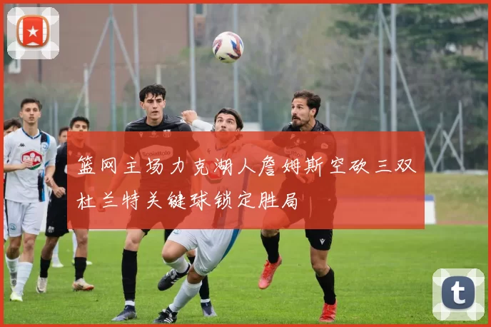 篮网主场力克湖人詹姆斯空砍三双杜兰特关键球锁定胜局