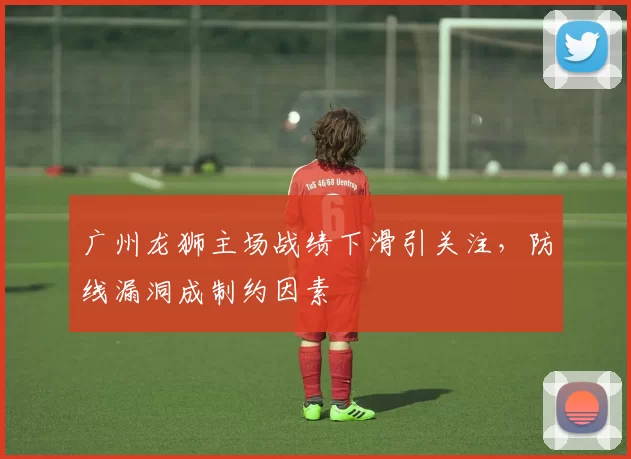 广州龙狮主场战绩下滑引关注,防线漏洞成制约因素