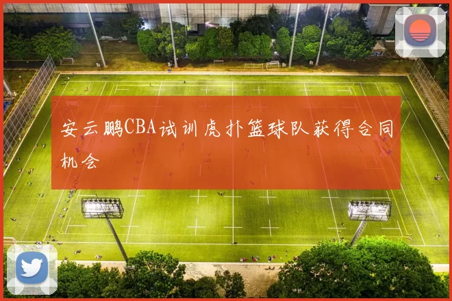 安云鹏CBA试训虎扑篮球队获得合同机会