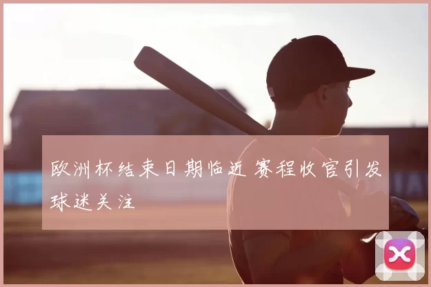 欧洲杯结束日期临近 赛程收官引发球迷关注