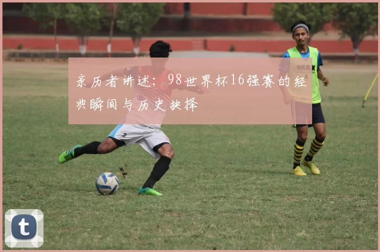 亲历者讲述:98世界杯16强赛的经典瞬间与历史抉择