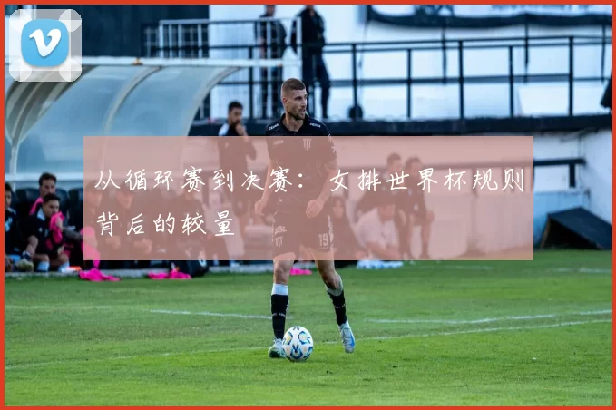 从循环赛到决赛:女排世界杯规则背后的较量