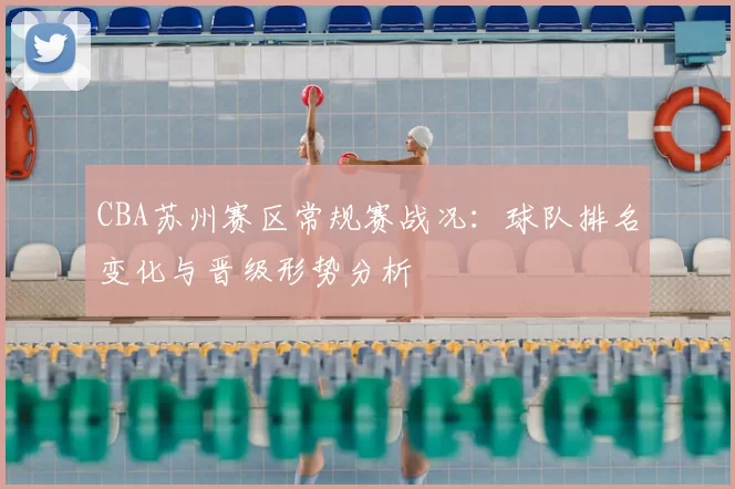 CBA苏州赛区常规赛战况：球队排名变化与晋级形势分析