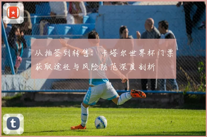 从抽签到转售:卡塔尔世界杯门票获取途径与风险防范深度剖析