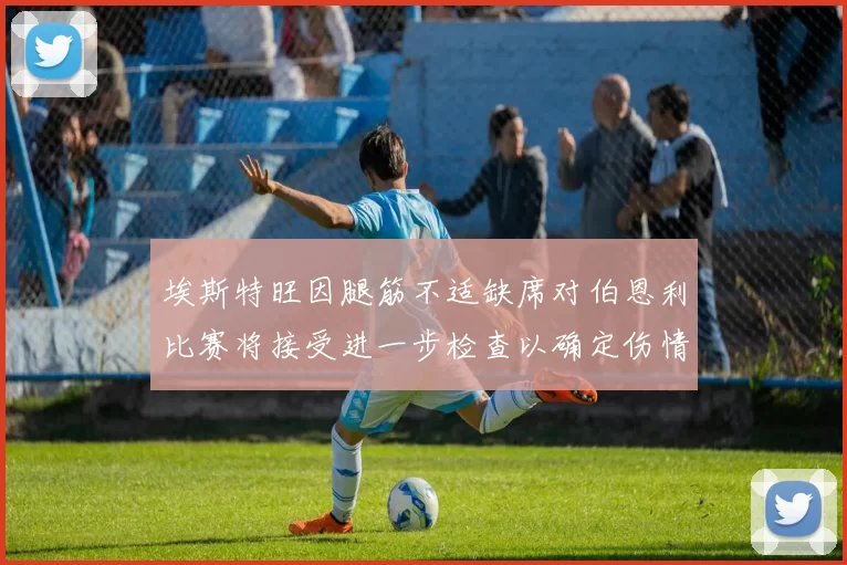 埃斯特旺因腿筋不适缺席对伯恩利比赛将接受进一步检查以确定伤情