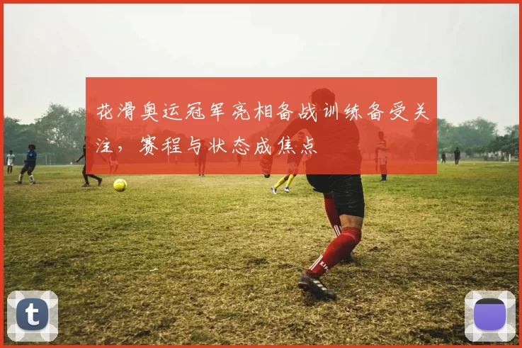 花滑奥运冠军亮相备战训练备受关注，赛程与状态成焦点
